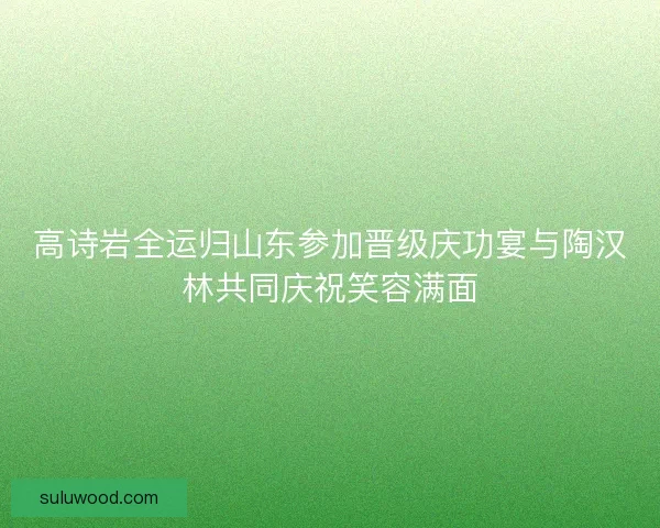 高诗岩全运归山东参加晋级庆功宴与陶汉林共同庆祝笑容满面 高诗岩全运归山东参加晋级庆功宴与陶汉林共同庆祝笑容满面