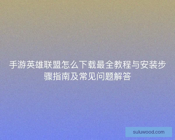 手游英雄联盟怎么下载最全教程与安装步骤指南及常见问题解答