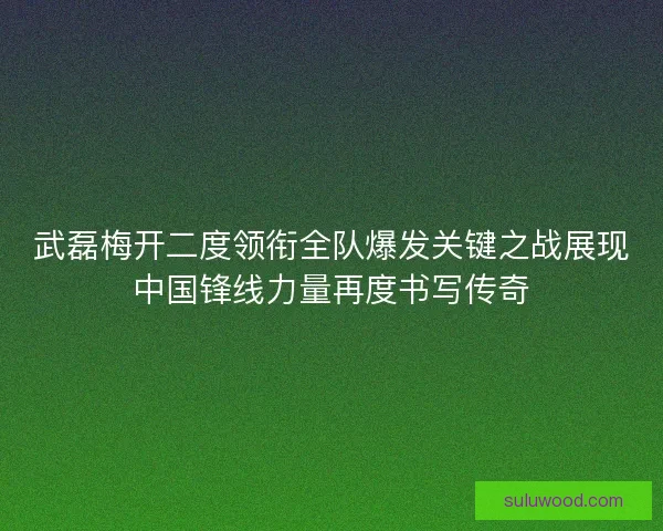 武磊梅开二度领衔全队爆发关键之战展现中国锋线力量再度书写传奇 武磊梅开二度领衔全队爆发关键之战展现中国锋线力量再度书写传奇