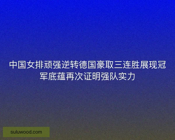 中国女排顽强逆转德国豪取三连胜展现冠军底蕴再次证明强队实力 中国女排顽强逆转德国豪取三连胜展现冠军底蕴再次证明强队实力