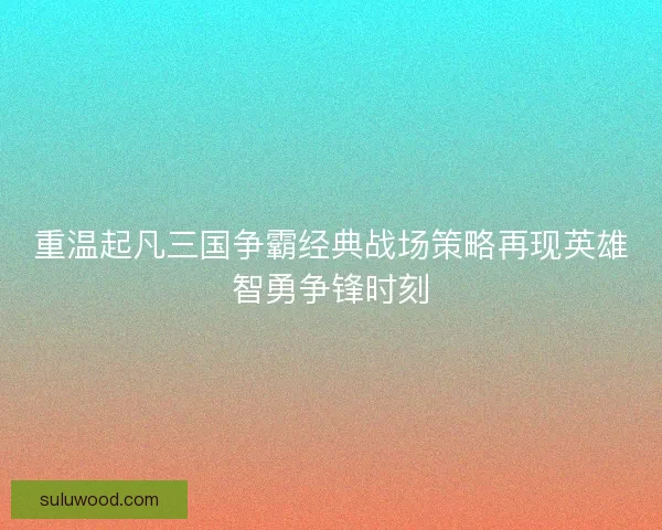 重温起凡三国争霸经典战场策略再现英雄智勇争锋时刻