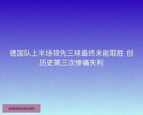 德国队上半场领先三球最终未能取胜 创历史第三次惨痛失利