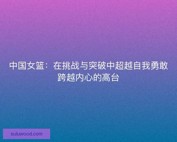 中国女篮：在挑战与突破中超越自我勇敢跨越内心的高台