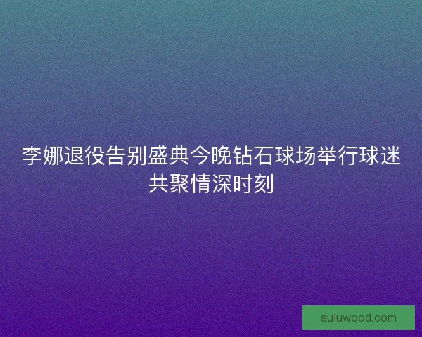 李娜退役告别盛典今晚钻石球场举行球迷共聚情深时刻