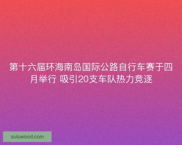 第十六届环海南岛国际公路自行车赛于四月举行 吸引20支车队热力竞逐 第十六届环海南岛国际公路自行车赛于四月举行 吸引20支车队热力竞逐