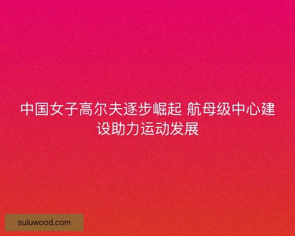 中国女子高尔夫逐步崛起 航母级中心建设助力运动发展 中国女子高尔夫逐步崛起 航母级中心建设助力运动发展