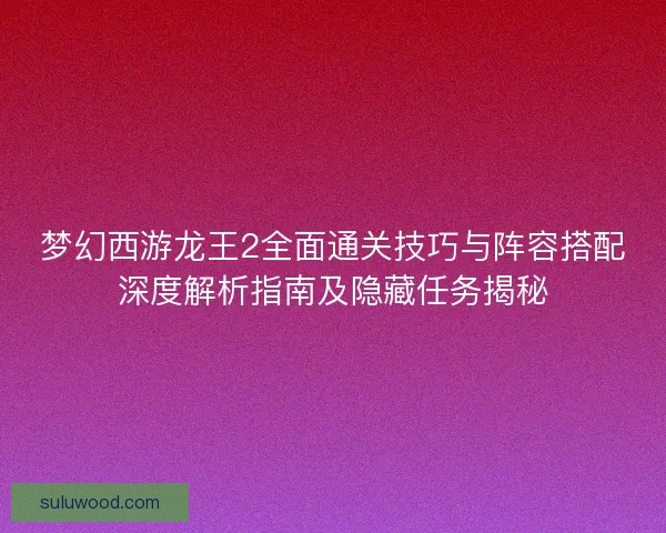 梦幻西游龙王2全面通关技巧与阵容搭配深度解析指南及隐藏任务揭秘