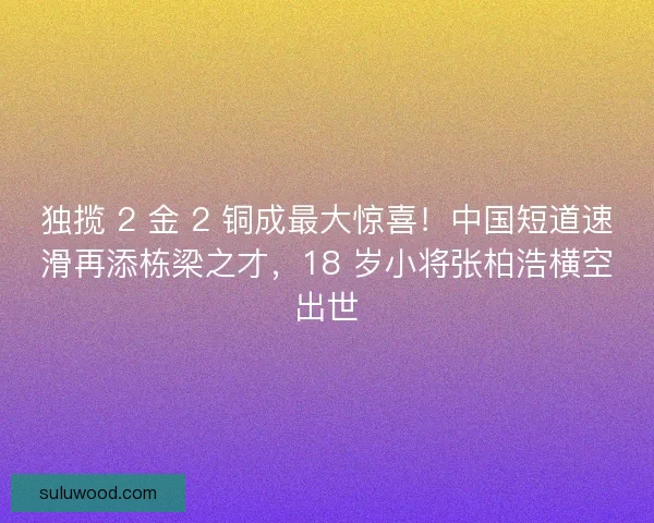 独揽 2 金 2 铜成最大惊喜！中国短道速滑再添栋梁之才，18 岁小将张柏浩横空出世