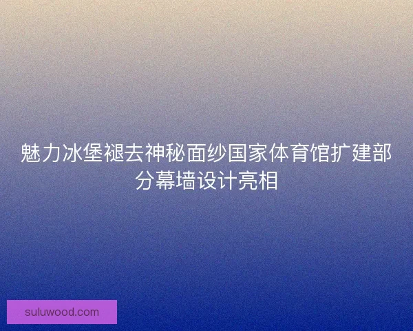 魅力冰堡褪去神秘面纱国家体育馆扩建部分幕墙设计亮相