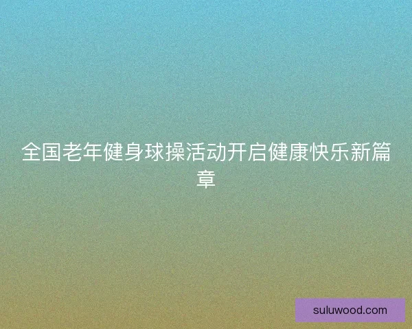 全国老年健身球操活动开启健康快乐新篇章