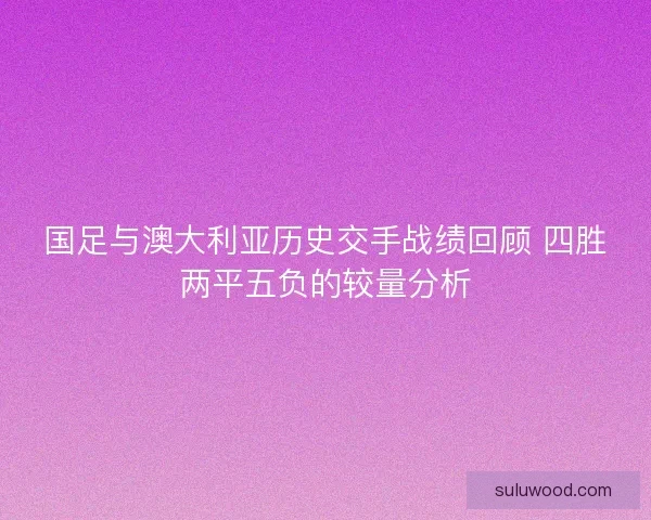 国足与澳大利亚历史交手战绩回顾 四胜两平五负的较量分析