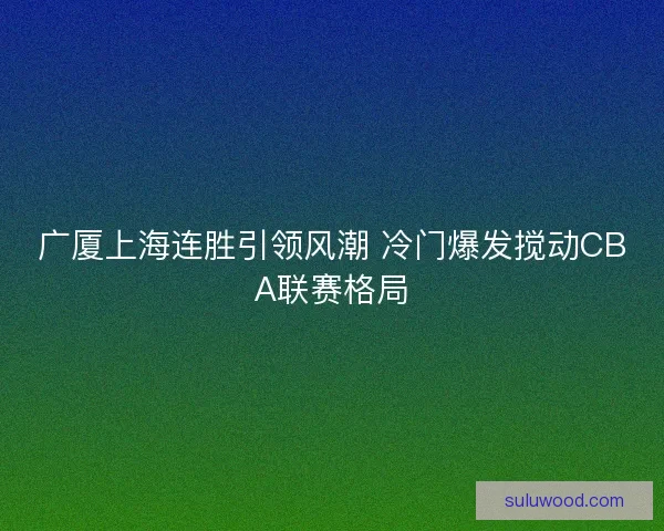 广厦上海连胜引领风潮 冷门爆发搅动CBA联赛格局