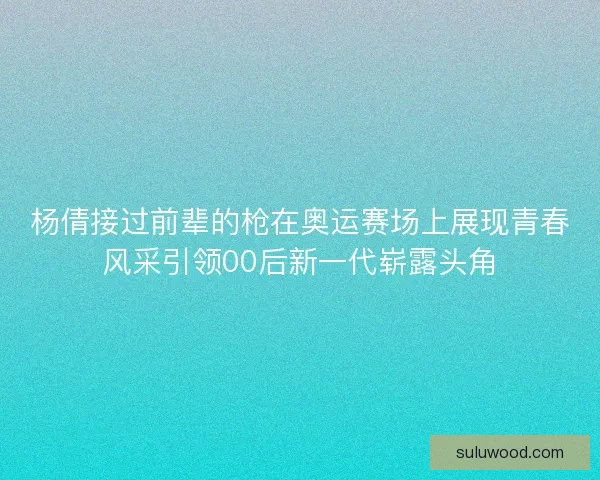 杨倩接过前辈的枪在奥运赛场上展现青春风采引领00后新一代崭露头角 杨倩接过前辈的枪在奥运赛场上展现青春风采引领00后新一代崭露头角