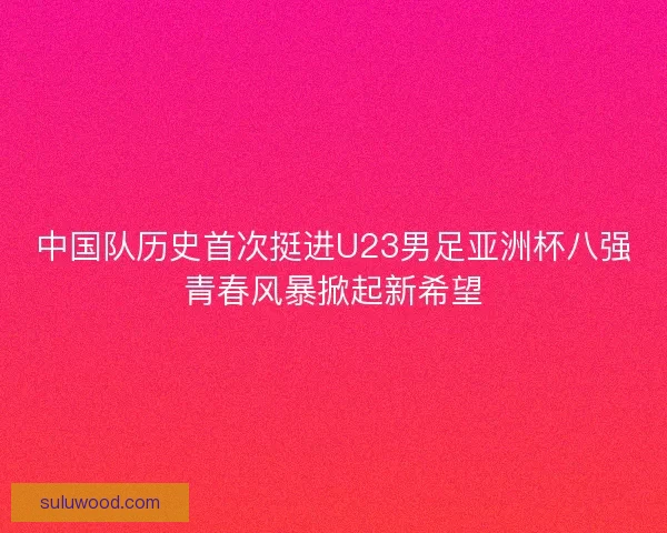 中国队历史首次挺进U23男足亚洲杯八强青春风暴掀起新希望