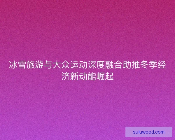 冰雪旅游与大众运动深度融合助推冬季经济新动能崛起 冰雪旅游与大众运动深度融合助推冬季经济新动能崛起
