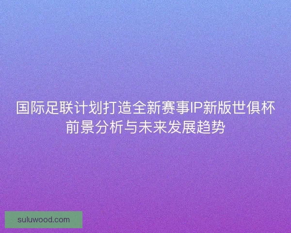 国际足联计划打造全新赛事IP新版世俱杯前景分析与未来发展趋势 国际足联计划打造全新赛事IP新版世俱杯前景分析与未来发展趋势