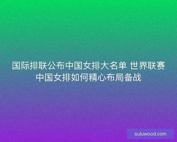 国际排联公布中国女排大名单 世界联赛中国女排如何精心布局备战