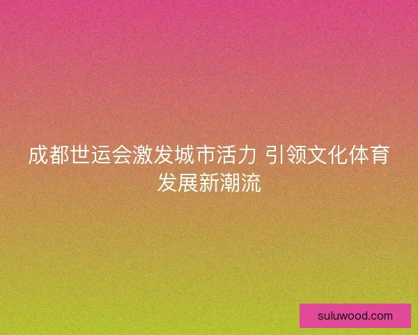 成都世运会激发城市活力 引领文化体育发展新潮流 成都世运会激发城市活力 引领文化体育发展新潮流