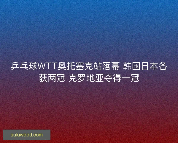 乒乓球WTT奥托塞克站落幕 韩国日本各获两冠 克罗地亚夺得一冠