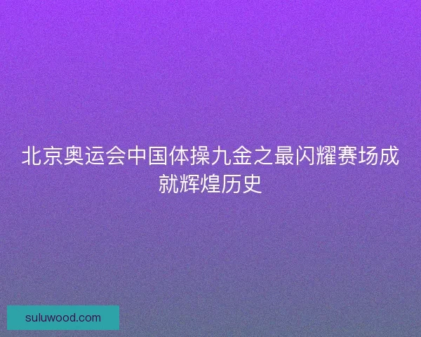 北京奥运会中国体操九金之最闪耀赛场成就辉煌历史 北京奥运会中国体操九金之最闪耀赛场成就辉煌历史